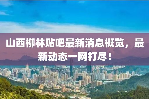 山西柳林贴吧最新消息概览，最新动态一网打尽！