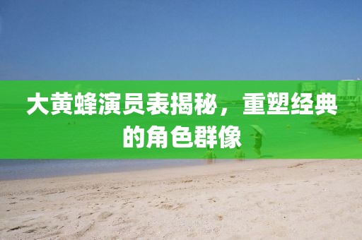 大黄蜂演员表揭秘，重塑经典的角色群像