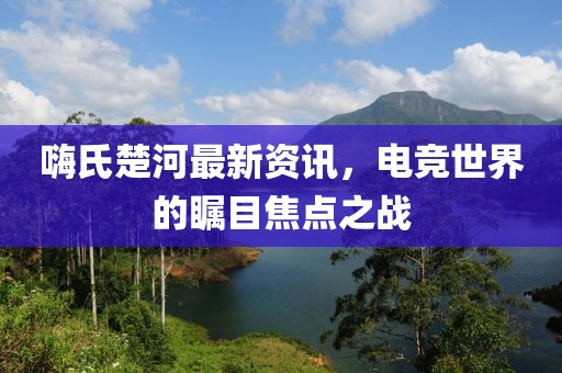 嗨氏楚河最新资讯，电竞世界的瞩目焦点之战