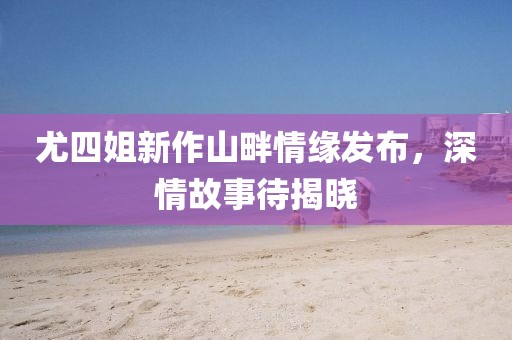 尤四姐新作山畔情缘发布，深情故事待揭晓