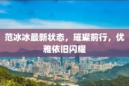 范冰冰最新状态，璀璨前行，优雅依旧闪耀