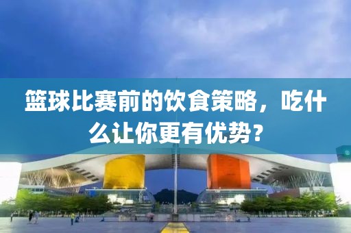 篮球比赛前的饮食策略，吃什么让你更有优势？