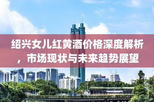 绍兴女儿红黄酒价格深度解析，市场现状与未来趋势展望
