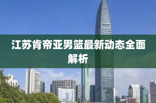江苏肯帝亚男篮最新动态全面解析