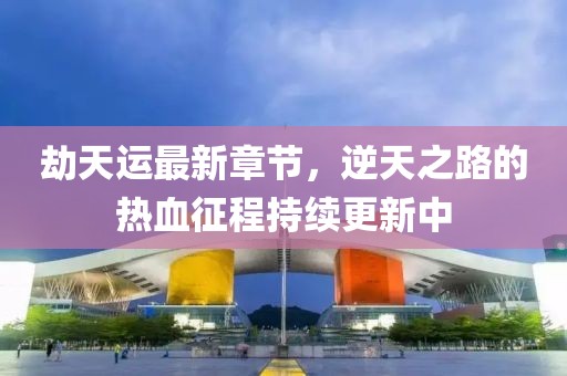 劫天运最新章节，逆天之路的热血征程持续更新中