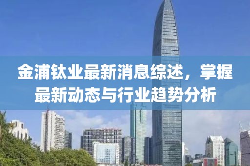 金浦钛业最新消息综述，掌握最新动态与行业趋势分析