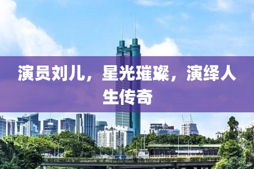演员刘儿，星光璀璨，演绎人生传奇
