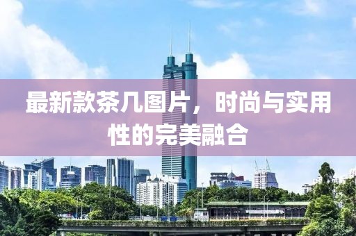 最新款茶几图片，时尚与实用性的完美融合