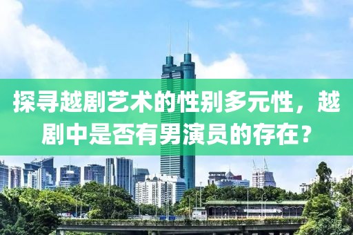 探寻越剧艺术的性别多元性，越剧中是否有男演员的存在？
