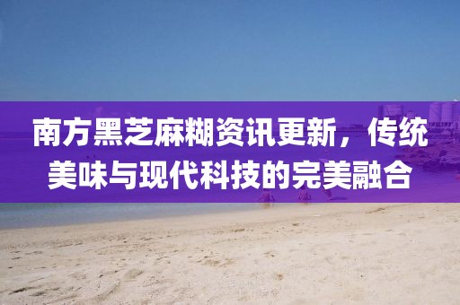 南方黑芝麻糊资讯更新，传统美味与现代科技的完美融合