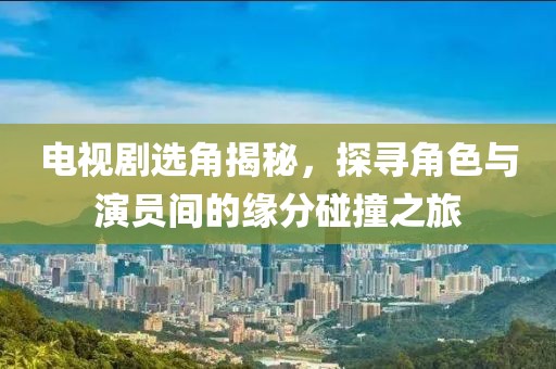 电视剧选角揭秘，探寻角色与演员间的缘分碰撞之旅