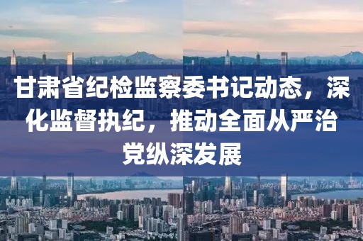 甘肃省纪检监察委书记动态，深化监督执纪，推动全面从严治党纵深发展
