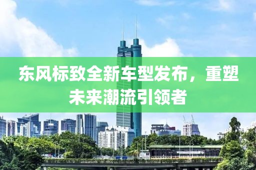 东风标致全新车型发布，重塑未来潮流引领者