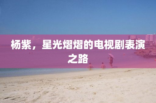 杨紫，星光熠熠的电视剧表演之路