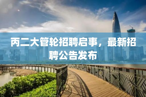 丙二大管轮招聘启事，最新招聘公告发布