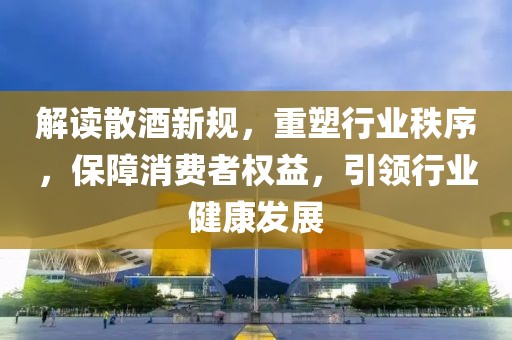 解读散酒新规，重塑行业秩序，保障消费者权益，引领行业健康发展