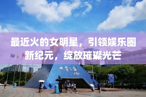 最近火的女明星，引领娱乐圈新纪元，绽放璀璨光芒