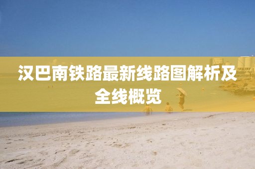 汉巴南铁路最新线路图解析及全线概览