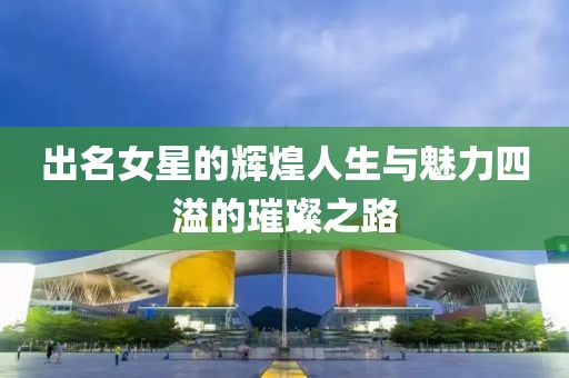 出名女星的辉煌人生与魅力四溢的璀璨之路