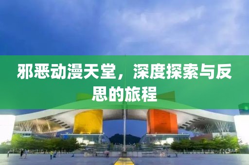 邪恶动漫天堂，深度探索与反思的旅程