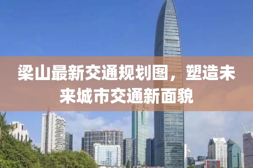 梁山最新交通规划图，塑造未来城市交通新面貌