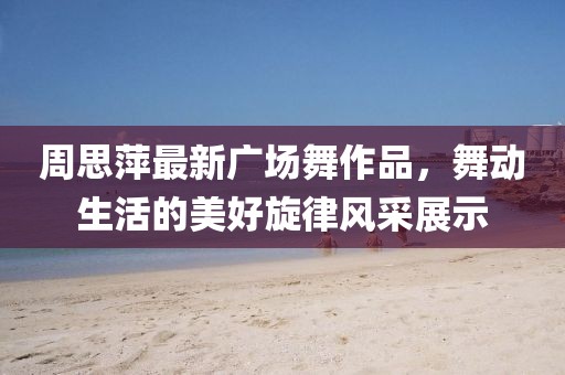 周思萍最新广场舞作品，舞动生活的美好旋律风采展示