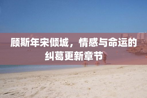 顾斯年宋倾城，情感与命运的纠葛更新章节