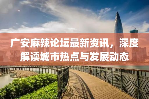广安麻辣论坛最新资讯，深度解读城市热点与发展动态