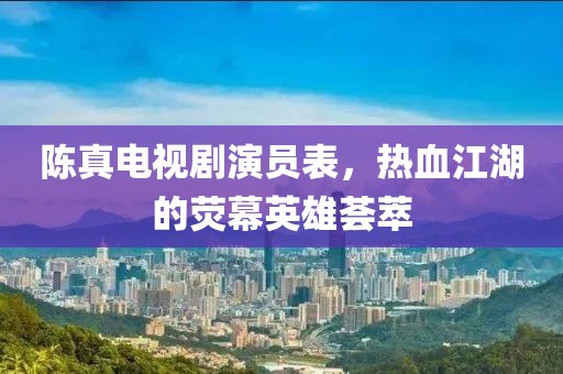 陈真电视剧演员表，热血江湖的荧幕英雄荟萃
