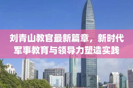 刘青山教官最新篇章，新时代军事教育与领导力塑造实践