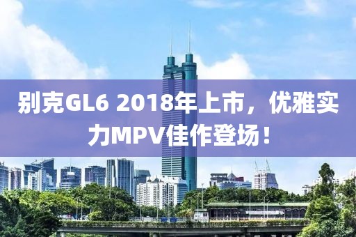 别克GL6 2018年上市，优雅实力MPV佳作登场！