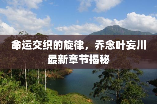 命运交织的旋律，乔念叶妄川最新章节揭秘