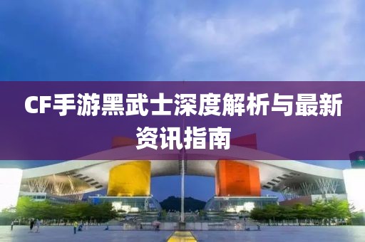 CF手游黑武士深度解析与最新资讯指南