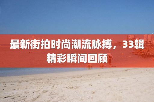 最新街拍时尚潮流脉搏，33辑精彩瞬间回顾