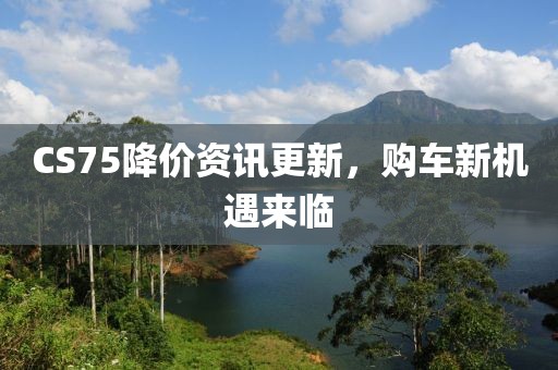CS75降价资讯更新，购车新机遇来临