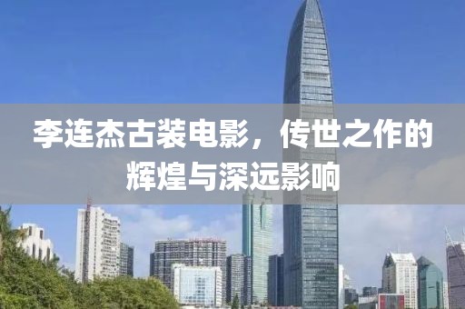 李连杰古装电影，传世之作的辉煌与深远影响