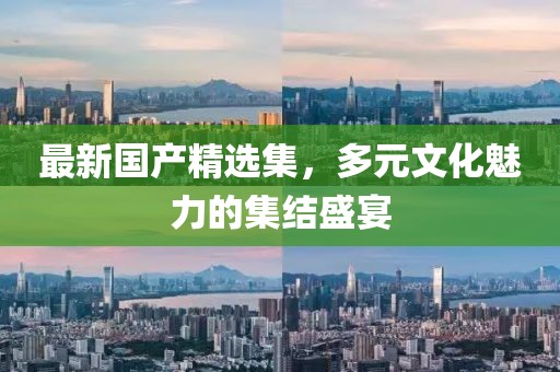 最新国产精选集，多元文化魅力的集结盛宴