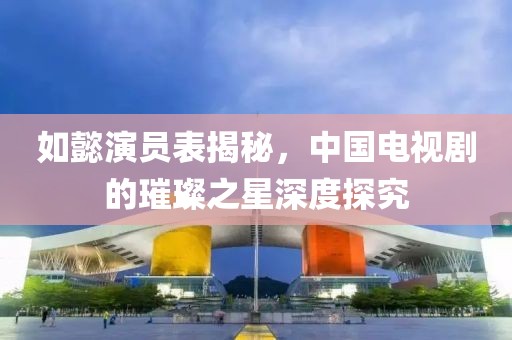 如懿演员表揭秘，中国电视剧的璀璨之星深度探究