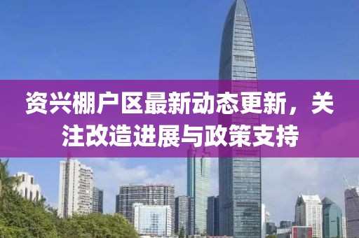 资兴棚户区最新动态更新，关注改造进展与政策支持