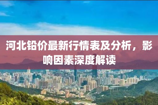 河北铅价最新行情表及分析，影响因素深度解读
