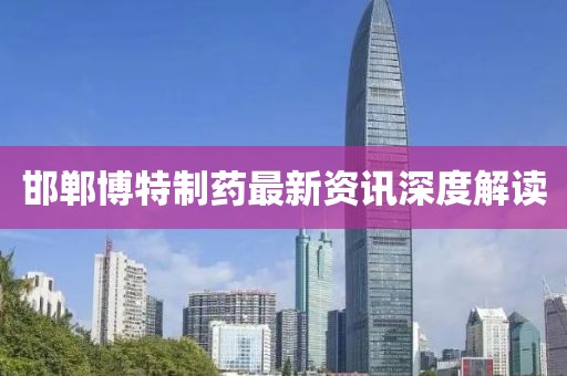 邯郸博特制药最新资讯深度解读