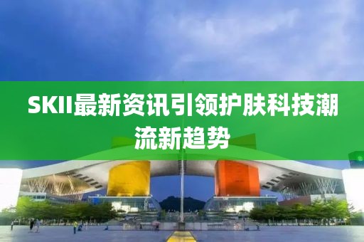 SKII最新资讯引领护肤科技潮流新趋势