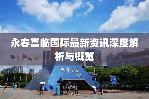 永春富临国际最新资讯深度解析与概览