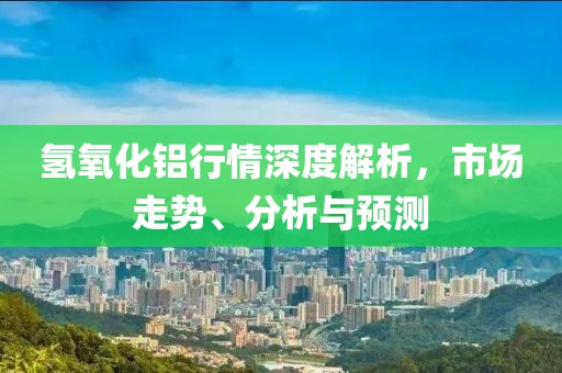 氢氧化铝行情深度解析，市场走势、分析与预测