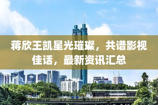 蒋欣王凯星光璀璨，共谱影视佳话，最新资讯汇总
