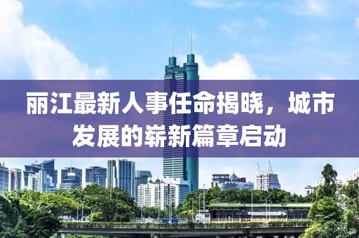 丽江最新人事任命揭晓，城市发展的崭新篇章启动