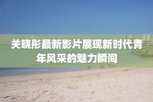 关晓彤最新影片展现新时代青年风采的魅力瞬间