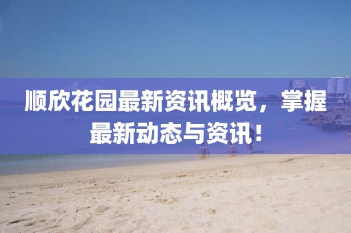 顺欣花园最新资讯概览，掌握最新动态与资讯！
