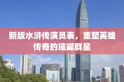 新版水浒传演员表，重塑英雄传奇的璀璨群星