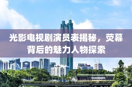 光影电视剧演员表揭秘，荧幕背后的魅力人物探索